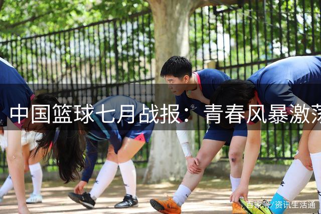 中国篮球七月战报：青春风暴激荡国际赛场 国字号队伍全面练兵蓄力大赛